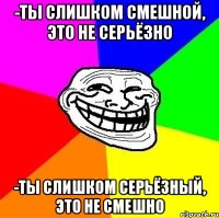 -Ты слишком смешной, это не серьёзно -Ты слишком серьёзный, это не смешно