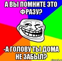 А вы помните это фразу? -А голову ты дома не забыл?