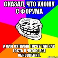 Сказал, что ухожу с форума А сам сутками торчу там как гость и читаю все обновления.