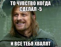 То чувство когда сделал -5 И все тебя хвалят