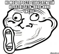 не мош просто так узяти тай не зазвідати "якоє нині число" 