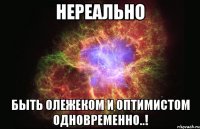 нереально быть Олежеком и оптимистом одновременно..!