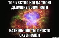 то чувство когда твою девушку зовут катя Катюньчик ты просто охуенная)))