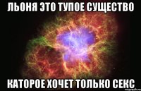 Льоня это тупое существо Каторое хочет только секс