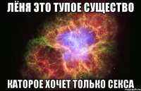 Лёня это тупое существо Каторое хочет только секса