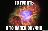 го гулять а то капец скучно