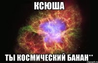 Ксюша Ты космический банан**