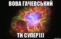 Вова Гачевський Ти супер)))