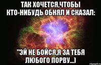 Так хочется,чтобы кто-нибудь обнял и сказал: "Эй не бойся,я за тебя любого порву...)