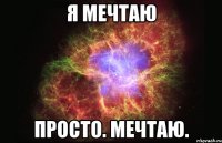 Я МЕЧТАЮ ПРОСТО. МЕЧТАЮ.