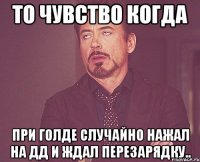 то чувство когда при голде случайно нажал на ДД и ждал перезарядку..