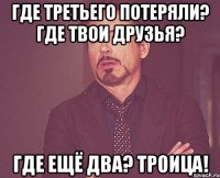 ГДЕ ТРЕТЬЕГО ПОТЕРЯЛИ? ГДЕ ТВОИ ДРУЗЬЯ? ГДЕ ЕЩЁ ДВА? ТРОИЦА!