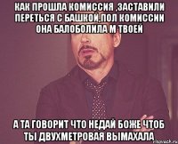 Как прошла комиссия ,заставили переться с башкой,пол комиссии она балоболила м твоей А та говорит что недай боже чтоб ты двухметровая вымахала