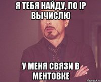 Я тебя найду, по IP вычислю У меня связи в ментовке