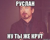 Руслан ну ты же крут