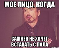 мое лицо, когда Сажнев не хочет вставать с пола