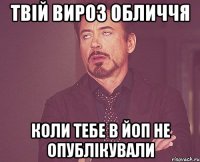 твій вироз обличчя коли тебе в ЙоП не опублікували