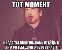 тот момент когда ты пишешь кому небудь в вк а он тебе долго не отвечает!