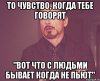 То чувство, когда тебе говорят "Вот что с людьми бывает когда не пьют"