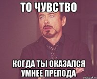 то чувство когда ты оказался умнее препода