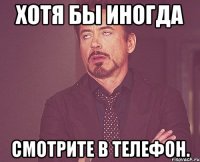 Хотя бы иногда Смотрите в телефон.