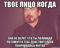 твое лицо когда она не верит что ты полайкал потомучто тебе действительно понравилась фотка