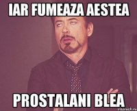 iar fumeaza aestea prostalani blea