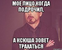 Мое лицо,когда подрочил, а Ксюша зовет трахаться