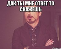 дак ты мне ответ то скажешь 