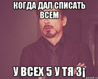 Когда дал списать всем У всех 5 у тя 3¡