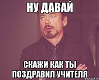 Ну давай Скажи как ты поздравил учителя