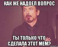 как же надоел вопрос ты только что сделала этот мем?