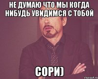 не думаю что мы когда нибудь увидимся с тобой сори)