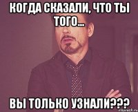 Когда сказали, что ты того... Вы только узнали???