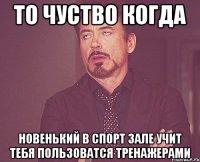 то чуство когда новенький в спорт зале учит тебя пользоватся тренажерами