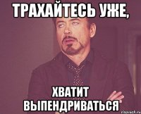 ТРАХАЙТЕСЬ УЖЕ, ХВАТИТ ВЫПЕНДРИВАТЬСЯ