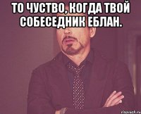 То чуство, когда твой собеседник еблан. 