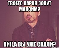 Твоего парня зовут Максим? Вик,а вы уже спали?