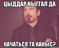 Цыддар ныггал да качаться та каныс?