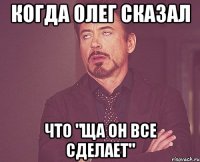 Когда Олег сказал Что "Ща он все сделает"