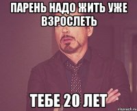 парень надо жить уже взрослеть тебе 20 лет