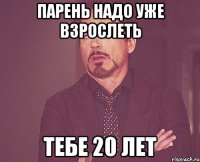 парень надо уже взрослеть тебе 20 лет