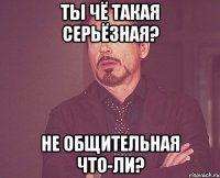 Ты чё такая серьёзная? Не общительная что-ли?