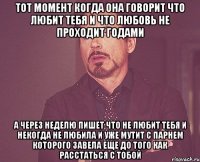 тот момент когда она говорит что любит тебя и что любовь не проходит годами а через неделю пишет что не любит тебя и некогда не любила и уже мутит с парнем которого завела еще до того как расстаться с тобой