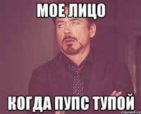 МОЕ ЛИЦО КОГДА ПУПС ТУПОЙ