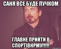 САня все буде пучком главне прийти в спортівнрму!!!!!