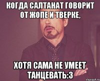 Когда салтанат говорит от жопе и тверке, хотя сама не умеет танцевать:3