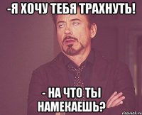 -я хочу тебя трахнуть! - на что ты намекаешь?