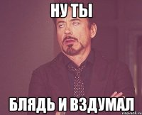 ну ты блядь и вздумал