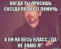 Когда ты просишь соседа по парте помочь А он на весь класс "Да не знаю я!"